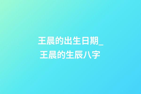 王晨的出生日期_ 王晨的生辰八字